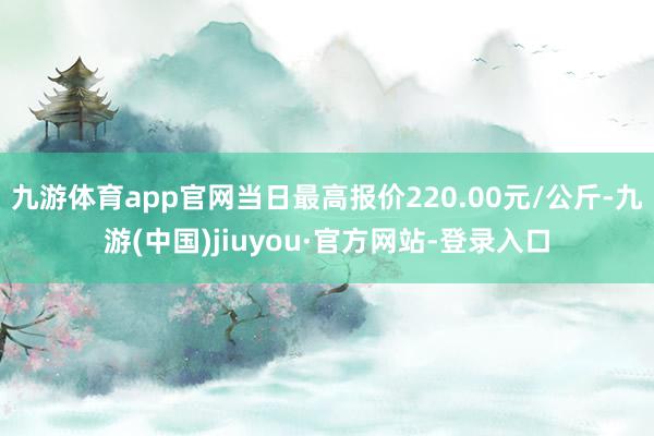 九游体育app官网当日最高报价220.00元/公斤-九游(中国)jiuyou·官方网站-登录入口