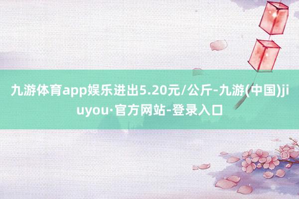 九游体育app娱乐进出5.20元/公斤-九游(中国)jiuyou·官方网站-登录入口