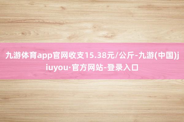 九游体育app官网收支15.38元/公斤-九游(中国)jiuyou·官方网站-登录入口