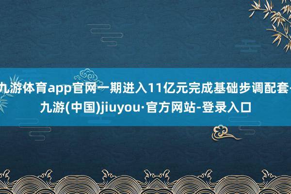 九游体育app官网一期进入11亿元完成基础步调配套-九游(中国)jiuyou·官方网站-登录入口