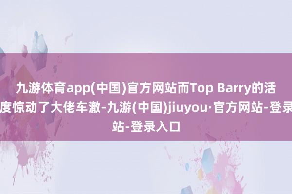 九游体育app(中国)官方网站而Top Barry的活动一度惊动了大佬车澈-九游(中国)jiuyou·官方网站-登录入口