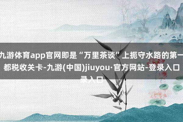 九游体育app官网即是“万里茶谈”上扼守水路的第一都税收关卡-九游(中国)jiuyou·官方网站-登录入口