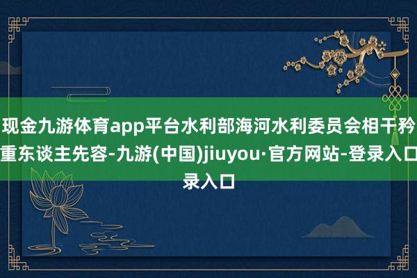 现金九游体育app平台　　水利部海河水利委员会相干矜重东谈主先容-九游(中国)jiuyou·官方网站-登录入口