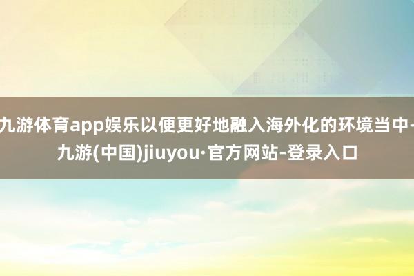 九游体育app娱乐以便更好地融入海外化的环境当中-九游(中国)jiuyou·官方网站-登录入口