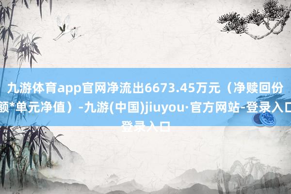 九游体育app官网净流出6673.45万元（净赎回份额*单元净值）-九游(中国)jiuyou·官方网站-登录入口