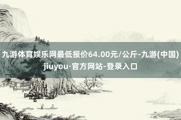 九游体育娱乐网最低报价64.00元/公斤-九游(中国)jiuyou·官方网站-登录入口