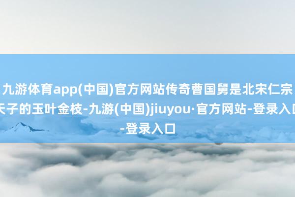 九游体育app(中国)官方网站传奇曹国舅是北宋仁宗天子的玉叶金枝-九游(中国)jiuyou·官方网站-登录入口