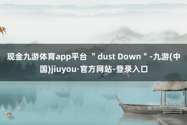 现金九游体育app平台 ＂dust Down＂-九游(中国)jiuyou·官方网站-登录入口