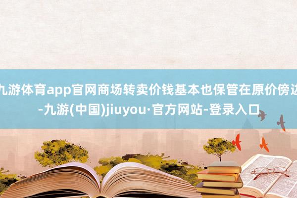 九游体育app官网商场转卖价钱基本也保管在原价傍边-九游(中国)jiuyou·官方网站-登录入口