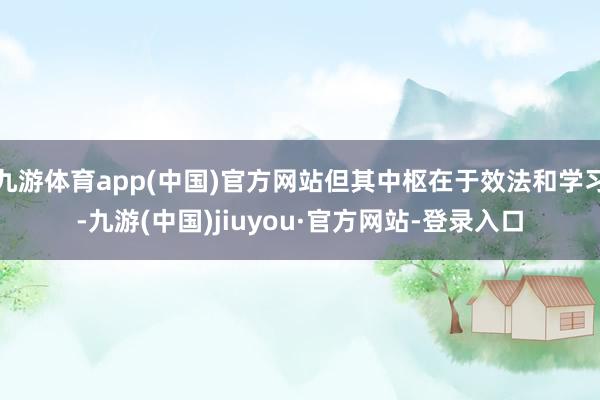 九游体育app(中国)官方网站但其中枢在于效法和学习-九游(中国)jiuyou·官方网站-登录入口