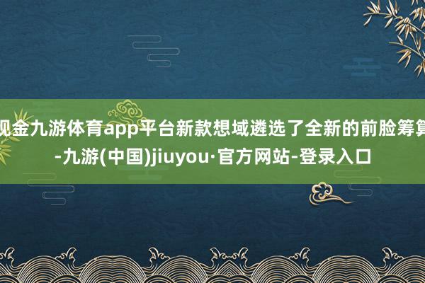 现金九游体育app平台新款想域遴选了全新的前脸筹算-九游(中国)jiuyou·官方网站-登录入口